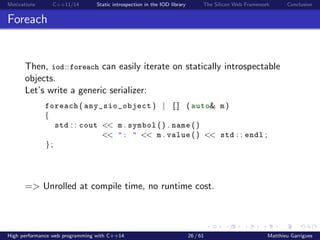 Motivations C++11/14 Static introspection in the IOD library The Silicon Web Framework Conclusion
Foreach
Then, iod::foreach can easily iterate on statically introspectable
objects.
Let’s write a generic serializer:
foreach ( any_sio_object ) | [ ] ( auto& m )
{
std : : cout << m . symbol () . name ()
<< ": " << m . value () << std : : endl ;
};
=> Unrolled at compile time, no runtime cost.
High performance web programming with C++14 26 / 61 Matthieu Garrigues
 
