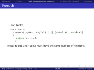 Motivations C++11/14 Static introspection in the IOD library The Silicon Web Framework Conclusion
Foreach
... and tuples
auto sum =
foreach ( tuple1 , tuple2 ) | [ ] ( auto& e1 , auto& e2 )
{
return e1 + e2 ;
};
Note: tuple1 and tuple2 must have the same number of elements.
High performance web programming with C++14 28 / 61 Matthieu Garrigues
 