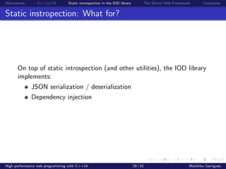 Motivations C++11/14 Static introspection in the IOD library The Silicon Web Framework Conclusion
Static instropection: What for?
On top of static introspection (and other utilities), the IOD library
implements:
JSON serialization / deserialization
Dependency injection
High performance web programming with C++14 29 / 61 Matthieu Garrigues
 