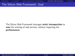 Motivations C++11/14 Static introspection in the IOD library The Silicon Web Framework Conclusion
The Silicon Web Framework: Goal
The Silicon Web Framework leverages static introspection to
ease the writting of web services, without impacting the
performances.
High performance web programming with C++14 31 / 61 Matthieu Garrigues
 