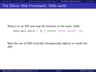 Motivations C++11/14 Static introspection in the IOD library The Silicon Web Framework Conclusion
The Silicon Web Framework: Hello world
Wrap it in an API and map the function to the route /hello:
make_api ( _hello = [ ] { return "hello world" ; }) ;
Note the use of IOD statically introspectable objects to model the
API.
High performance web programming with C++14 34 / 61 Matthieu Garrigues
 