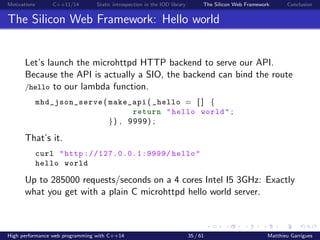 Motivations C++11/14 Static introspection in the IOD library The Silicon Web Framework Conclusion
The Silicon Web Framework: Hello world
Let’s launch the microhttpd HTTP backend to serve our API.
Because the API is actually a SIO, the backend can bind the route
/hello to our lambda function.
mhd_json_serve ( make_api ( _hello = [ ] {
return "hello world" ;
}) , 9999) ;
That’s it.
curl "http ://127.0.0.1:9999/ hello"
hello world
Up to 285000 requests/seconds on a 4 cores Intel I5 3GHz: Exactly
what you get with a plain C microhttpd hello world server.
High performance web programming with C++14 35 / 61 Matthieu Garrigues
 