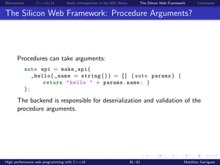 Motivations C++11/14 Static introspection in the IOD library The Silicon Web Framework Conclusion
The Silicon Web Framework: Procedure Arguments?
Procedures can take arguments:
auto api = make_api (
_hello ( _name = string () ) = [ ] ( auto params ) {
return "hello " + params . name ; }
) ;
The backend is responsible for deserialization and validation of the
procedure arguments.
High performance web programming with C++14 36 / 61 Matthieu Garrigues
 