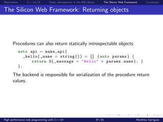 Motivations C++11/14 Static introspection in the IOD library The Silicon Web Framework Conclusion
The Silicon Web Framework: Returning objects
Procedures can also return statically introspectable objects:
auto api = make_api (
_hello ( _name = string () ) = [ ] ( auto params ) {
return D ( _message = "Hello" + params . name ) ; }
) ;
The backend is responsible for serialization of the procedure return
values.
High performance web programming with C++14 37 / 61 Matthieu Garrigues
 