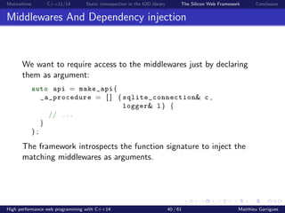 Motivations C++11/14 Static introspection in the IOD library The Silicon Web Framework Conclusion
Middlewares And Dependency injection
We want to require access to the middlewares just by declaring
them as argument:
auto api = make_api (
_a_procedure = [ ] ( sqlite_connection& c ,
logger& l ) {
// . . .
}
) ;
The framework introspects the function signature to inject the
matching middlewares as arguments.
High performance web programming with C++14 40 / 61 Matthieu Garrigues
 