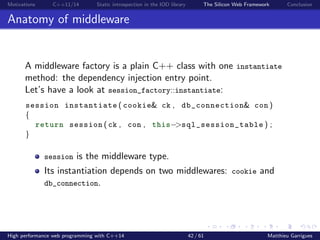 Motivations C++11/14 Static introspection in the IOD library The Silicon Web Framework Conclusion
Anatomy of middleware
A middleware factory is a plain C++ class with one instantiate
method: the dependency injection entry point.
Let’s have a look at session_factory::instantiate:
session instantiate ( cookie& ck , db_connection& con )
{
return session ( ck , con , this−>sql_session_table ) ;
}
session is the middleware type.
Its instantiation depends on two middlewares: cookie and
db_connection.
High performance web programming with C++14 42 / 61 Matthieu Garrigues
 