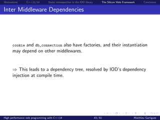 Motivations C++11/14 Static introspection in the IOD library The Silicon Web Framework Conclusion
Inter Middleware Dependencies
cookie and db_connection also have factories, and their instantiation
may depend on other middlewares.
⇒ This leads to a dependency tree, resolved by IOD’s dependency
injection at compile time.
High performance web programming with C++14 43 / 61 Matthieu Garrigues
 