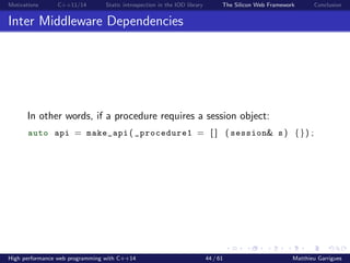 Motivations C++11/14 Static introspection in the IOD library The Silicon Web Framework Conclusion
Inter Middleware Dependencies
In other words, if a procedure requires a session object:
auto api = make_api ( _procedure1 = [ ] ( session& s ) {}) ;
High performance web programming with C++14 44 / 61 Matthieu Garrigues
 