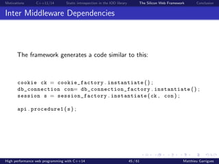 Motivations C++11/14 Static introspection in the IOD library The Silicon Web Framework Conclusion
Inter Middleware Dependencies
The framework generates a code similar to this:
cookie ck = cookie_factory . instantiate () ;
db_connection con= db_connection_factory . instantiate () ;
session s = session_factory . instantiate ( ck , con ) ;
api . procedure1 ( s ) ;
High performance web programming with C++14 45 / 61 Matthieu Garrigues
 