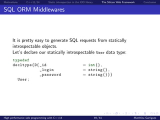 Motivations C++11/14 Static introspection in the IOD library The Silicon Web Framework Conclusion
SQL ORM Middlewares
It is pretty easy to generate SQL requests from statically
introspectable objects.
Let’s declare our statically introspectable User data type:
typedef
decltype ( D ( _id = int () ,
_login = string () ,
_password = string () ) )
User ;
High performance web programming with C++14 49 / 61 Matthieu Garrigues
 