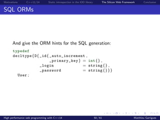 Motivations C++11/14 Static introspection in the IOD library The Silicon Web Framework Conclusion
SQL ORMs
And give the ORM hints for the SQL generation:
typedef
decltype ( D ( _id ( _auto_increment ,
_primary_key ) = int () ,
_login = string () ,
_password = string () ) )
User ;
High performance web programming with C++14 50 / 61 Matthieu Garrigues
 