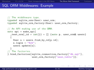 Motivations C++11/14 Static introspection in the IOD library The Silicon Web Framework Conclusion
SQL ORM Middlewares: Example
// The middleware type .
typedef sqlite_orm<User> user_orm ;
typedef sqlite_orm_factory<User> user_orm_factory ;
// An API making use of the ORM.
auto api = make_api (
_test_orm ( _id = int () ) = [ ] ( auto p , user_orm& users )
{
User u = users . find_by_id ( p . id ) ;
u . login = "Rob" ;
users . update ( u ) ;
}
// The f a c t o r i e s .
) . bind_factories ( sqlite_connection_factory ( "db.sql" ) ,
user_orm_factory ( "user_table" ) ) ;
High performance web programming with C++14 51 / 61 Matthieu Garrigues
 