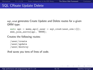 Motivations C++11/14 Static introspection in the IOD library The Silicon Web Framework Conclusion
SQL CReate Update Delete
sql_crud generates Create Update and Delete routes for a given
ORM type:
auto api = make_api ( _user = sql_crud<user_orm >() ) ;
mhd_json_serve ( api , 9999) ;
Creates the following routes:
/user/create
/user/update
/user/destroy
And saves you tens of lines of code.
High performance web programming with C++14 52 / 61 Matthieu Garrigues
 