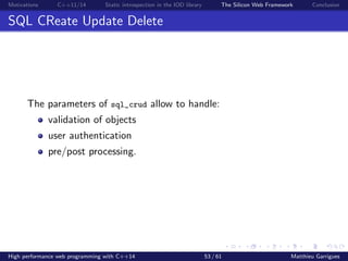Motivations C++11/14 Static introspection in the IOD library The Silicon Web Framework Conclusion
SQL CReate Update Delete
The parameters of sql_crud allow to handle:
validation of objects
user authentication
pre/post processing.
High performance web programming with C++14 53 / 61 Matthieu Garrigues
 