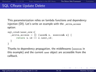 Motivations C++11/14 Static introspection in the IOD library The Silicon Web Framework Conclusion
SQL CReate Update Delete
This parameterization relies on lambda functions and dependency
injection (DI). Let’s write an example with the _write_access
option:
sql_crud<user_orm >(
_write_access = [ ] ( user& u , session& s ) {
return u . id == s . user_id ;
}
)
Thanks to dependency propagation, the middlewares (session in
this example) and the current user object are accessible from the
callback.
High performance web programming with C++14 54 / 61 Matthieu Garrigues
 