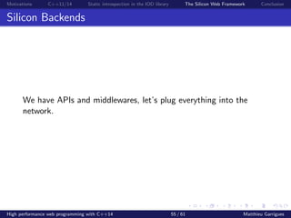 Motivations C++11/14 Static introspection in the IOD library The Silicon Web Framework Conclusion
Silicon Backends
We have APIs and middlewares, let’s plug everything into the
network.
High performance web programming with C++14 55 / 61 Matthieu Garrigues
 
