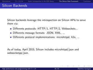 Motivations C++11/14 Static introspection in the IOD library The Silicon Web Framework Conclusion
Silicon Backends
Silicon backends leverage the introspection on Silicon APIs to serve
them via:
Diﬀerents protocols: HTTP/1, HTTP/2, Websockets...
Diﬀerents message formats: JSON, XML, ...
Diﬀerents protocol implementations: microhttpd, h2o, ...
As of today, April 2015, Silicon includes microhttpd/json and
websocketpp/json.
High performance web programming with C++14 56 / 61 Matthieu Garrigues
 