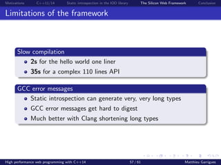Motivations C++11/14 Static introspection in the IOD library The Silicon Web Framework Conclusion
Limitations of the framework
Slow compilation
2s for the hello world one liner
35s for a complex 110 lines API
GCC error messages
Static introspection can generate very, very long types
GCC error messages get hard to digest
Much better with Clang shortening long types
High performance web programming with C++14 57 / 61 Matthieu Garrigues
 