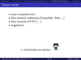 Motivations C++11/14 Static introspection in the IOD library The Silicon Web Framework Conclusion
Future works
Lower compilation time
More database middlewares (PostgreSQL, Redis, ...)
More backends (HTTP/2, ...)
Suggestions?
⇒ Contributions are welcome
High performance web programming with C++14 58 / 61 Matthieu Garrigues
 