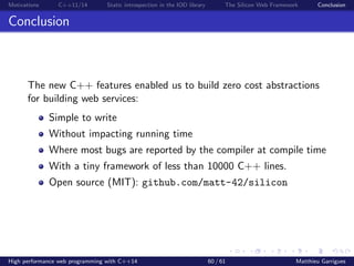 Motivations C++11/14 Static introspection in the IOD library The Silicon Web Framework Conclusion
Conclusion
The new C++ features enabled us to build zero cost abstractions
for building web services:
Simple to write
Without impacting running time
Where most bugs are reported by the compiler at compile time
With a tiny framework of less than 10000 C++ lines.
Open source (MIT): github.com/matt-42/silicon
High performance web programming with C++14 60 / 61 Matthieu Garrigues
 