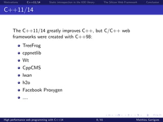 Motivations C++11/14 Static introspection in the IOD library The Silicon Web Framework Conclusion
C++11/14
The C++11/14 greatly improves C++, but C/C++ web
frameworks were created with C++98:
TreeFrog
cppnetlib
Wt
CppCMS
lwan
h2o
Facebook Proxygen
....
High performance web programming with C++14 8 / 61 Matthieu Garrigues
 