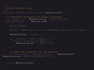 /**
* Return search array
*/
function loopconf_search_array( $search_hash ) {
// check for existence of unique transient
if ( false === ( $search_array = get_transient(
'loopconf_search_' . $search_hash ) ) ) {
global $wpdb;
$posts = $wpdb->get_results( $GLOBALS['wp_query']->request );
$search_array = array();
if ( false === empty( $posts ) ) {
foreach ( $posts as $post ) {
$search_array[] = $post->ID;
}
}
// save the transient for 10 minutes
set_transient( 'loopconf_search_' . $search_hash,
$search_array, MINUTE_IN_SECONDS * 10 );
}
return $search_array;
}
 