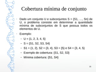 15
Cobertura mínima de conjunto
●
Dado um conjunto U e subconjuntos S = {S1, …, Sn) de
U, o problema consiste em determinar a quantidade
mínima de subconjuntos de S que possua todos os
elementos de U.
●
Exemplo:
– U = {1, 2, 3, 4, 5}
– S = {S1, S2, S3, S4}
– S1 = {1, 2}, S2 = {3, 4}, S3 = {5} e S4 = {3, 4, 5}
– Exemplo de cobertura: {S1, S2, S3}
– Mínima cobertura: {S1, S4}
 