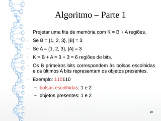 18
Algoritmo – Parte 1
●
Projetar uma fita de memória com K = B + A regiões.
●
Se B = {1, 2, 3}, |B| = 3
●
Se A = {1, 2, 3}, |A| = 3
●
K = B + A = 3 + 3 = 6 regiões de bits.
●
Os B primeiros bits correspondem às bolsas escolhidas
e os últimos A bits representam os objetos presentes.
●
Exemplo: 110110
– bolsas escolhidas: 1 e 2
– objetos presentes: 1 e 2
 