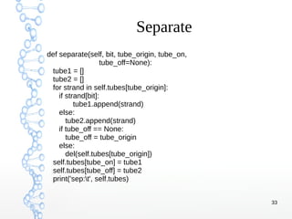 33
Separate
def separate(self, bit, tube_origin, tube_on,
tube_off=None):
tube1 = []
tube2 = []
for strand in self.tubes[tube_origin]:
if strand[bit]:
tube1.append(strand)
else:
tube2.append(strand)
if tube_off == None:
tube_off = tube_origin
else:
del(self.tubes[tube_origin])
self.tubes[tube_on] = tube1
self.tubes[tube_off] = tube2
print('sep:t', self.tubes)
 