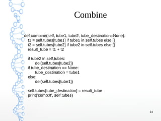 34
Combine
def combine(self, tube1, tube2, tube_destination=None):
t1 = self.tubes[tube1] if tube1 in self.tubes else []
t2 = self.tubes[tube2] if tube2 in self.tubes else []
result_tube = t1 + t2
if tube2 in self.tubes:
del(self.tubes[tube2])
if tube_destination == None:
tube_destination = tube1
else:
del(self.tubes[tube1])
self.tubes[tube_destination] = result_tube
print('comb:t', self.tubes)
 