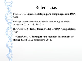 Referências
FILHO, I. E. Uma Metodologia para computação com DNA. 
2004.
http://pt.slideshare.net/sathish3/dna­computing­13793615. 
Acessado: 05 de maio de 2015.
ROWEIS, S. A Sticker Based Model for DNA Computation. 
1996.
TAGHIPOUR, H. Solving the independent set problem by 
sticker based DNA computers. 2012.
 