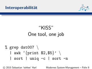 Interoperabilit¨at
“KISS”
One tool, one job
% grep dat007 
| awk ‘{print $2,$5}’ 
| sort | uniq -c | sort -n
c 2015 Sebastian ‘tokkee’ Harl Modernes System-Management – Folie 9
 