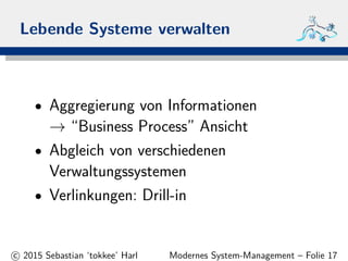 Lebende Systeme verwalten
• Aggregierung von Informationen
→ “Business Process” Ansicht
• Abgleich von verschiedenen
Verwaltungssystemen
• Verlinkungen: Drill-in
c 2015 Sebastian ‘tokkee’ Harl Modernes System-Management – Folie 17
 