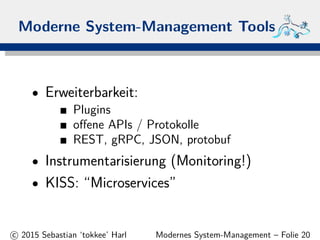 Moderne System-Management Tools
• Erweiterbarkeit:
Plugins
oﬀene APIs / Protokolle
REST, gRPC, JSON, protobuf
• Instrumentarisierung (Monitoring!)
• KISS: “Microservices”
c 2015 Sebastian ‘tokkee’ Harl Modernes System-Management – Folie 20
 