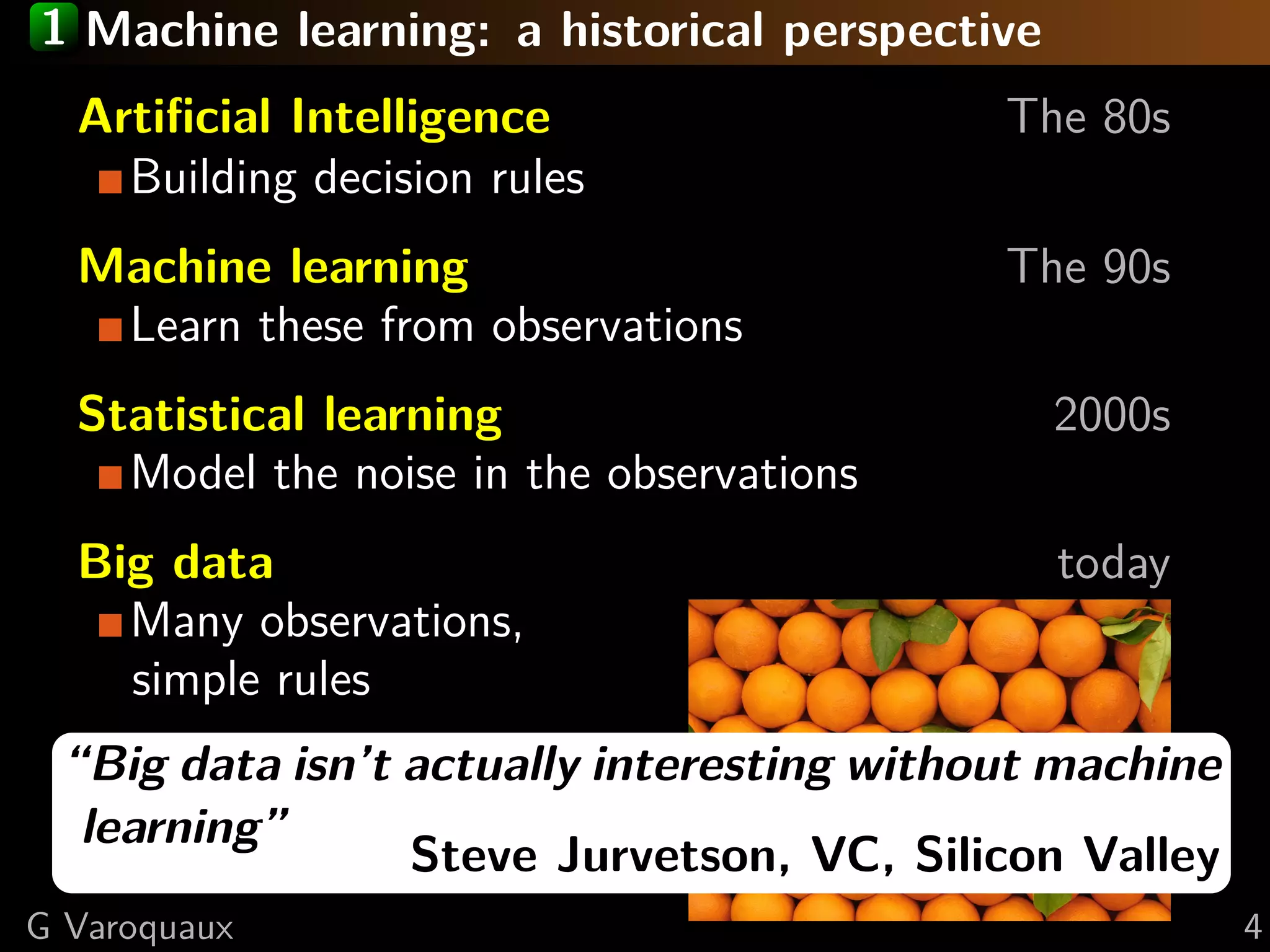 1 Machine learning: a historical perspective
Artiﬁcial Intelligence The 80s
Building decision rules
Machine learning The 90s
Learn these from observations
Statistical learning 2000s
Model the noise in the observations
Big data today
Many observations,
simple rules
“Big data isn’t actually interesting without machine
learning”
Steve Jurvetson, VC, Silicon Valley
G Varoquaux 4
 