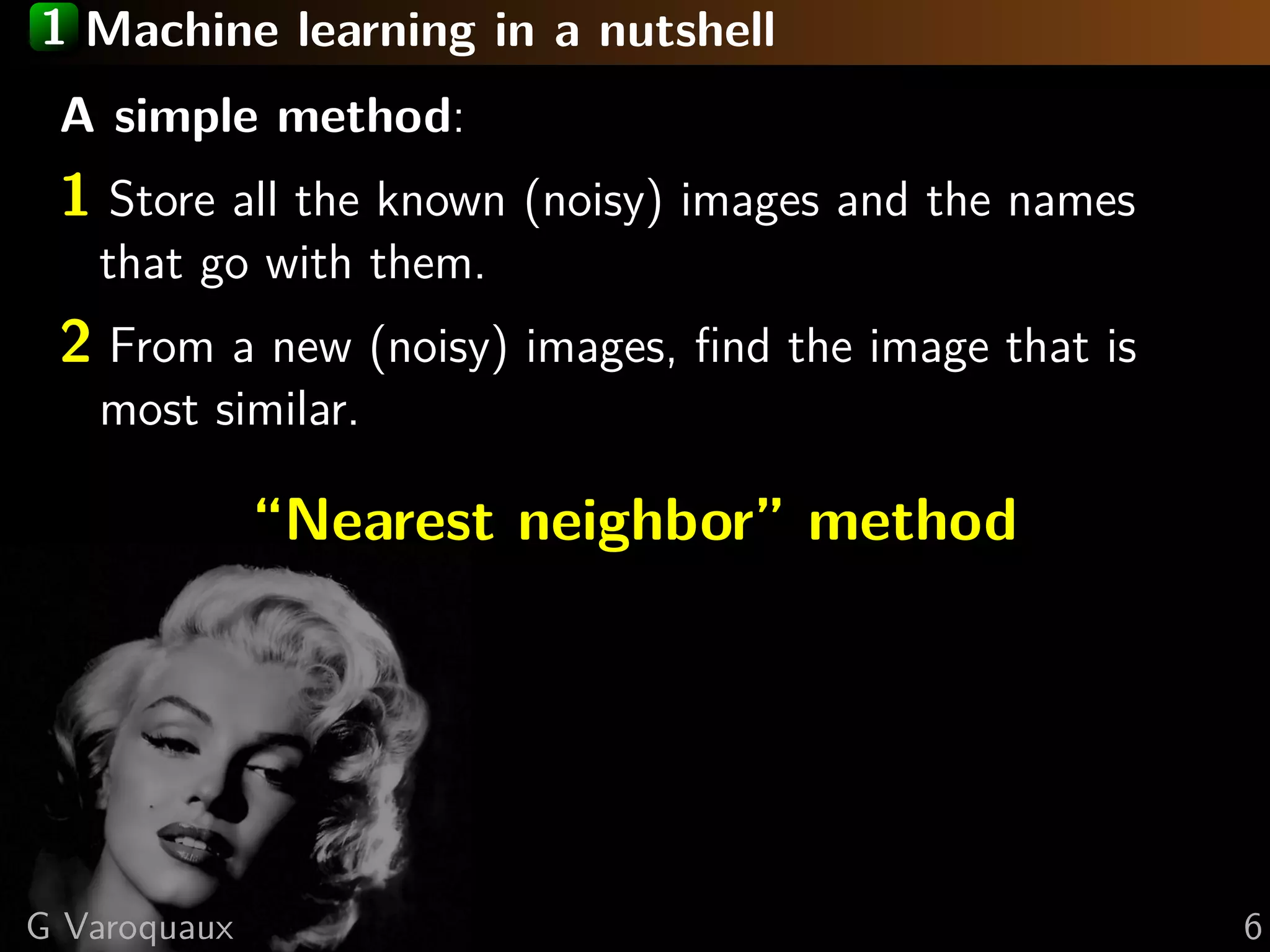 1 Machine learning in a nutshell
A simple method:
1 Store all the known (noisy) images and the names
that go with them.
2 From a new (noisy) images, ﬁnd the image that is
most similar.
“Nearest neighbor” method
G Varoquaux 6
 