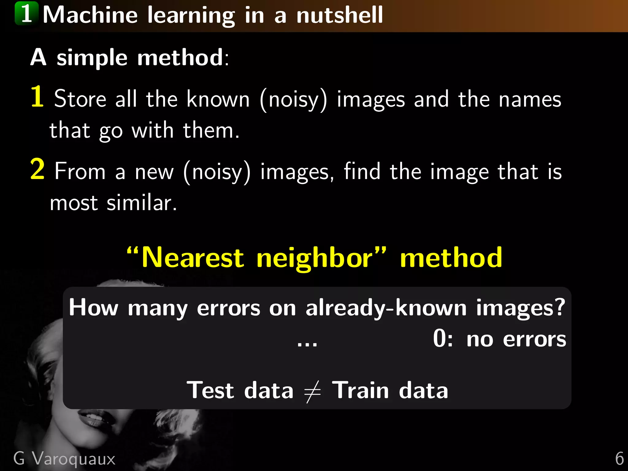 1 Machine learning in a nutshell
A simple method:
1 Store all the known (noisy) images and the names
that go with them.
2 From a new (noisy) images, ﬁnd the image that is
most similar.
“Nearest neighbor” method
How many errors on already-known images?
... 0: no errors
Test data = Train data
G Varoquaux 6
 