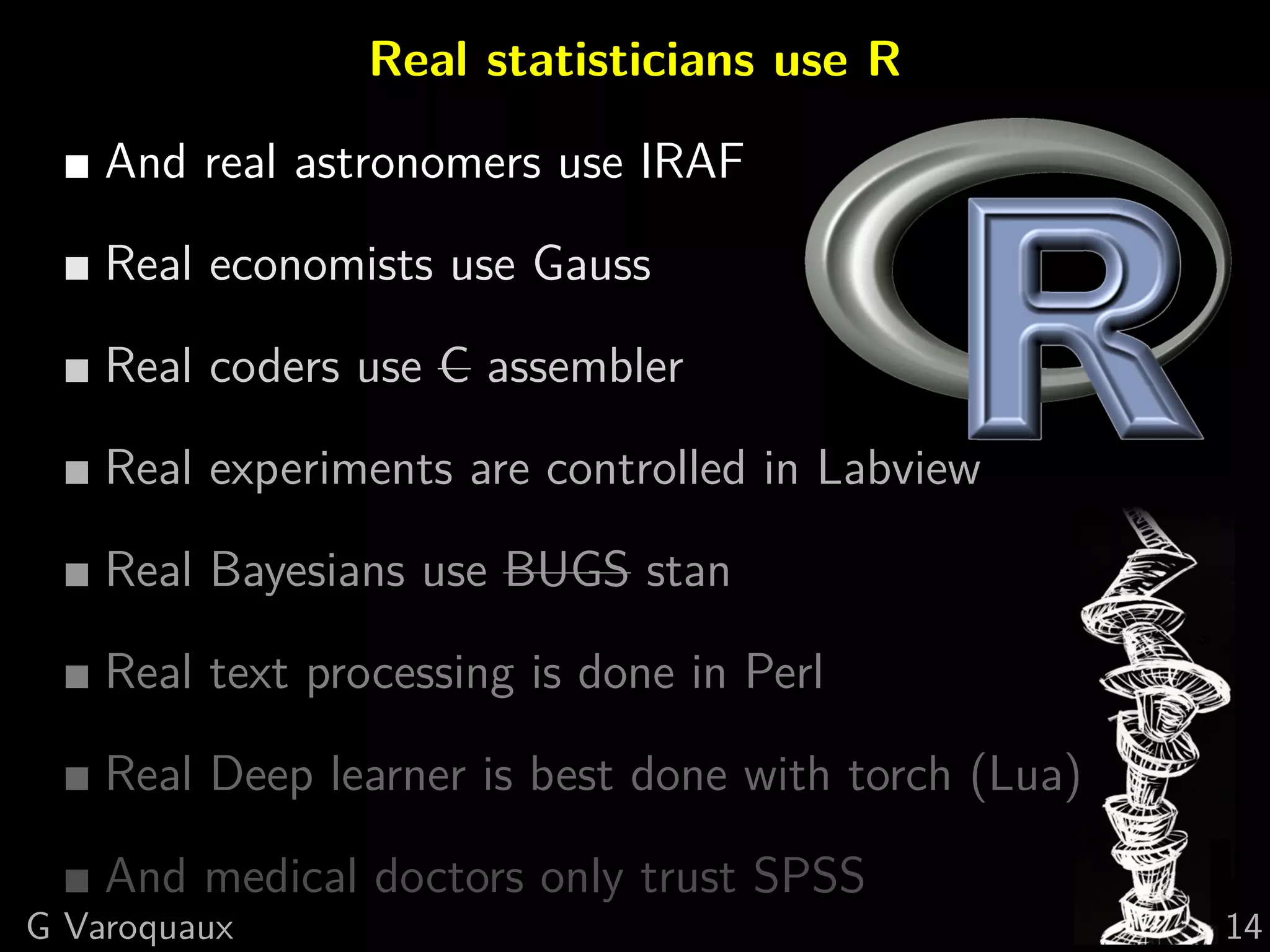 Real statisticians use R
And real astronomers use IRAF
Real economists use Gauss
Real coders use C assembler
Real experiments are controlled in Labview
Real Bayesians use BUGS stan
Real text processing is done in Perl
Real Deep learner is best done with torch (Lua)
And medical doctors only trust SPSS
G Varoquaux 14
 