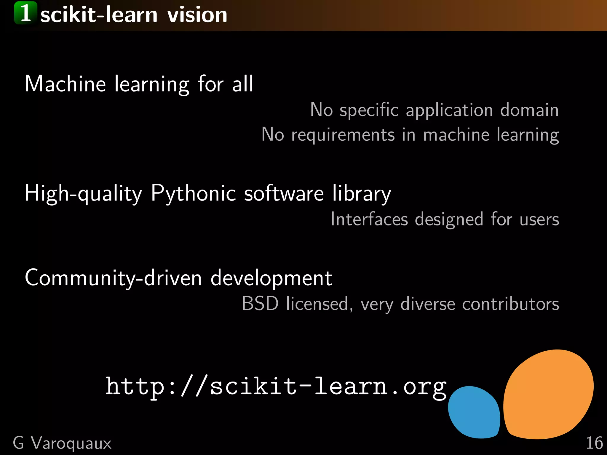 1 scikit-learn vision
Machine learning for all
No speciﬁc application domain
No requirements in machine learning
High-quality Pythonic software library
Interfaces designed for users
Community-driven development
BSD licensed, very diverse contributors
http://scikit-learn.org
G Varoquaux 16
 