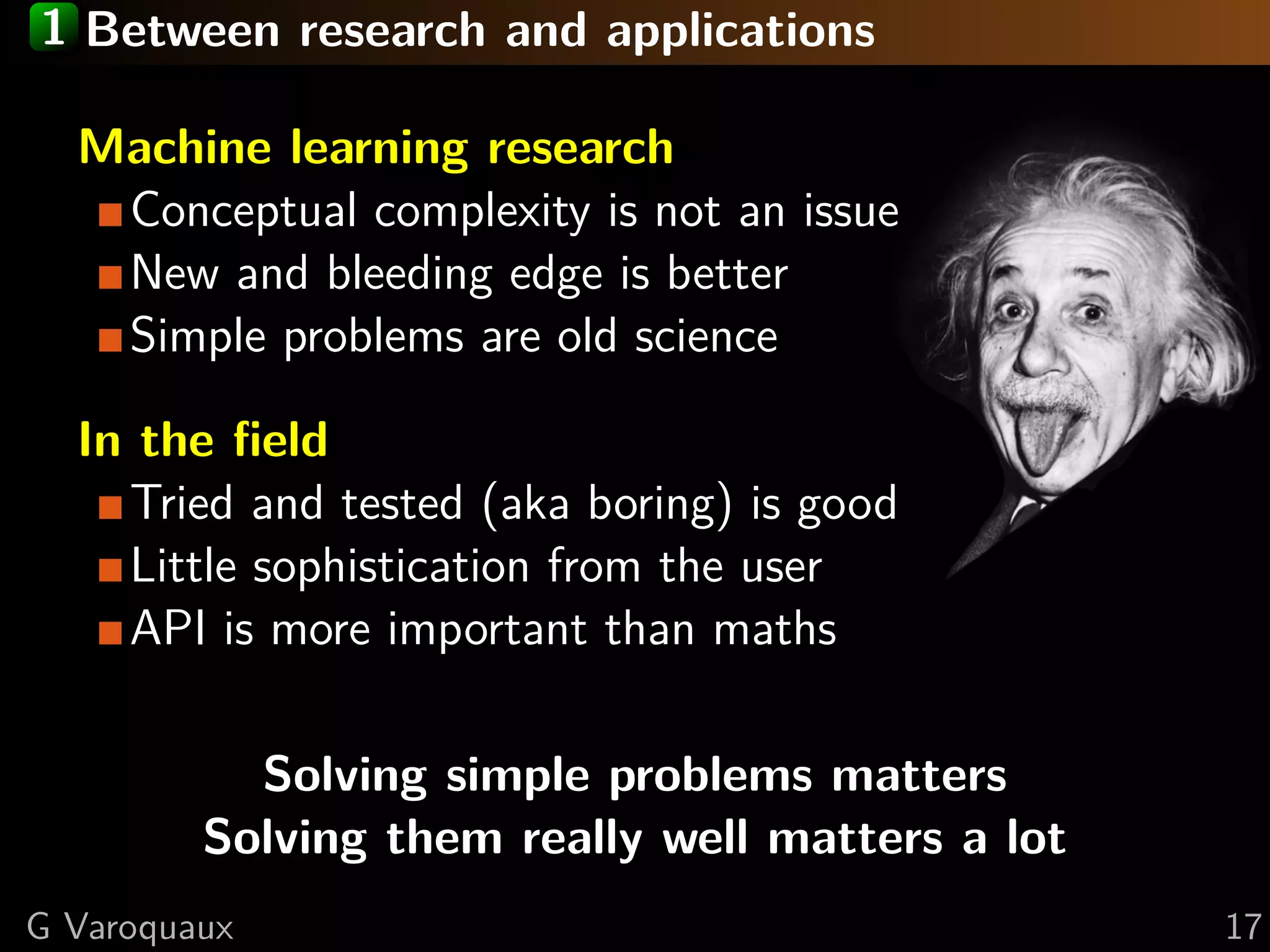 1 Between research and applications
Machine learning research
Conceptual complexity is not an issue
New and bleeding edge is better
Simple problems are old science
In the ﬁeld
Tried and tested (aka boring) is good
Little sophistication from the user
API is more important than maths
Solving simple problems matters
Solving them really well matters a lot
G Varoquaux 17
 
