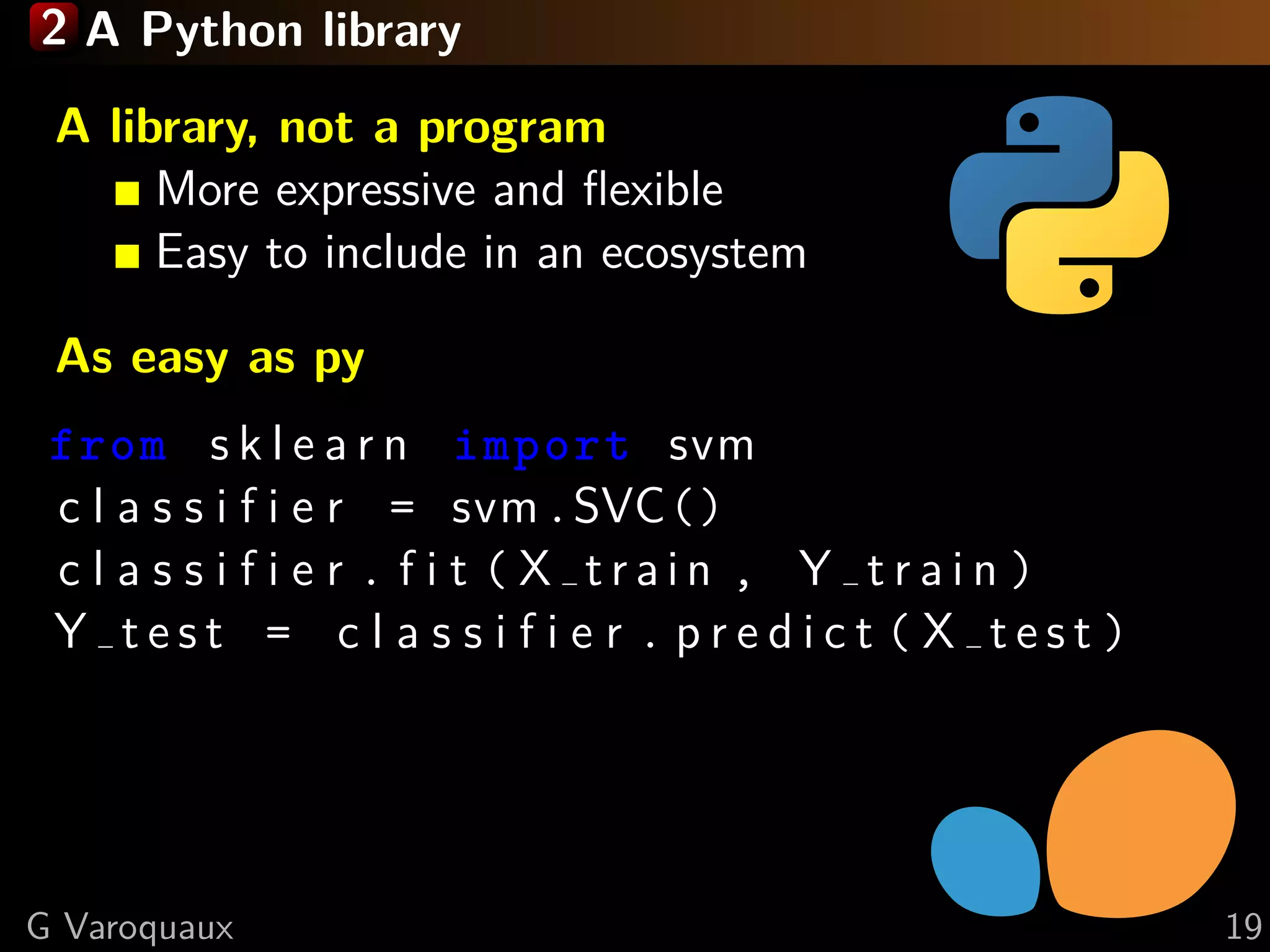 2 A Python library
A library, not a program
More expressive and ﬂexible
Easy to include in an ecosystem
As easy as py
from s k l e a r n import svm
c l a s s i f i e r = svm.SVC()
c l a s s i f i e r . f i t ( X t r a i n , Y t r a i n )
Y t e s t = c l a s s i f i e r . p r e d i c t ( X t e s t )
G Varoquaux 19
 