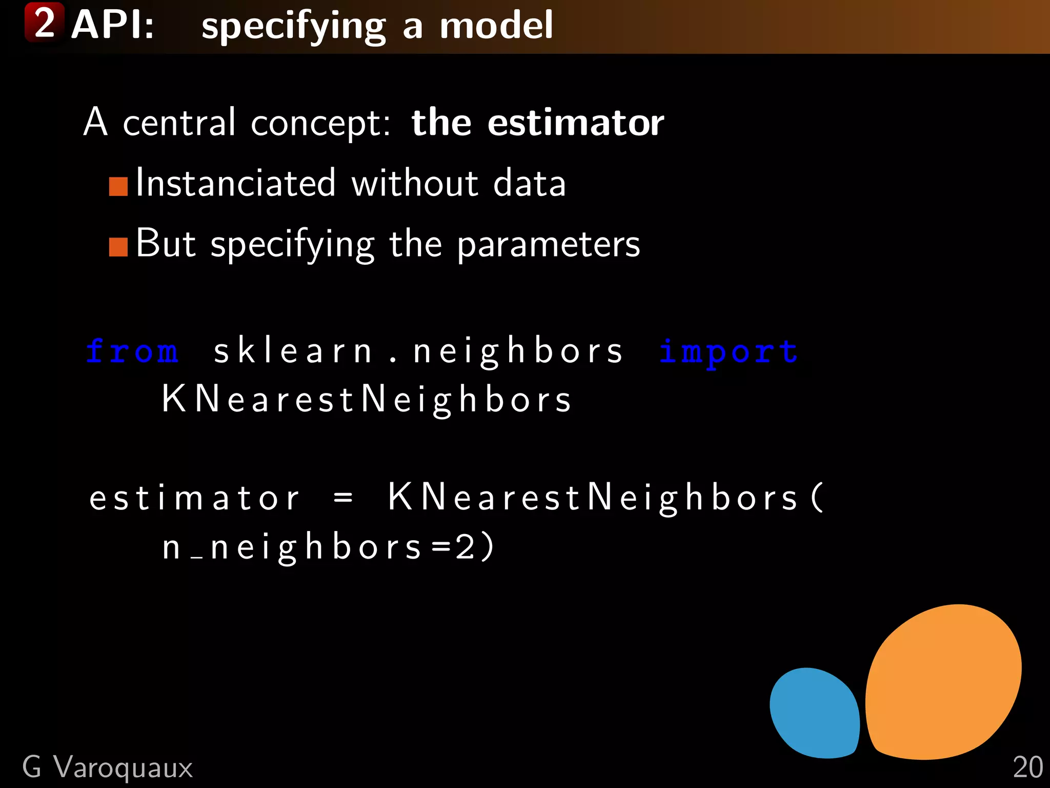2 API: specifying a model
A central concept: the estimator
Instanciated without data
But specifying the parameters
from s k l e a r n . n e i g h b o r s import
KNear estNeig hbo r s
e s t i m a t o r = KN ea r estNe ig h b or s (
n n e i g h b o r s =2)
G Varoquaux 20
 