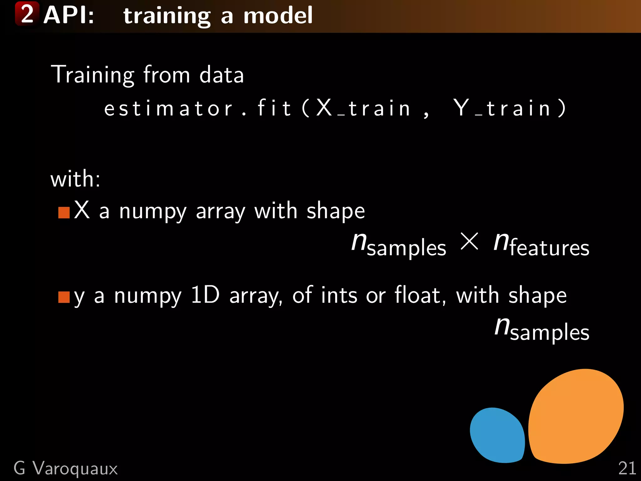 2 API: training a model
Training from data
e s t i m a t o r . f i t ( X t r a i n , Y t r a i n )
with:
X a numpy array with shape
nsamples × nfeatures
y a numpy 1D array, of ints or ﬂoat, with shape
nsamples
G Varoquaux 21
 