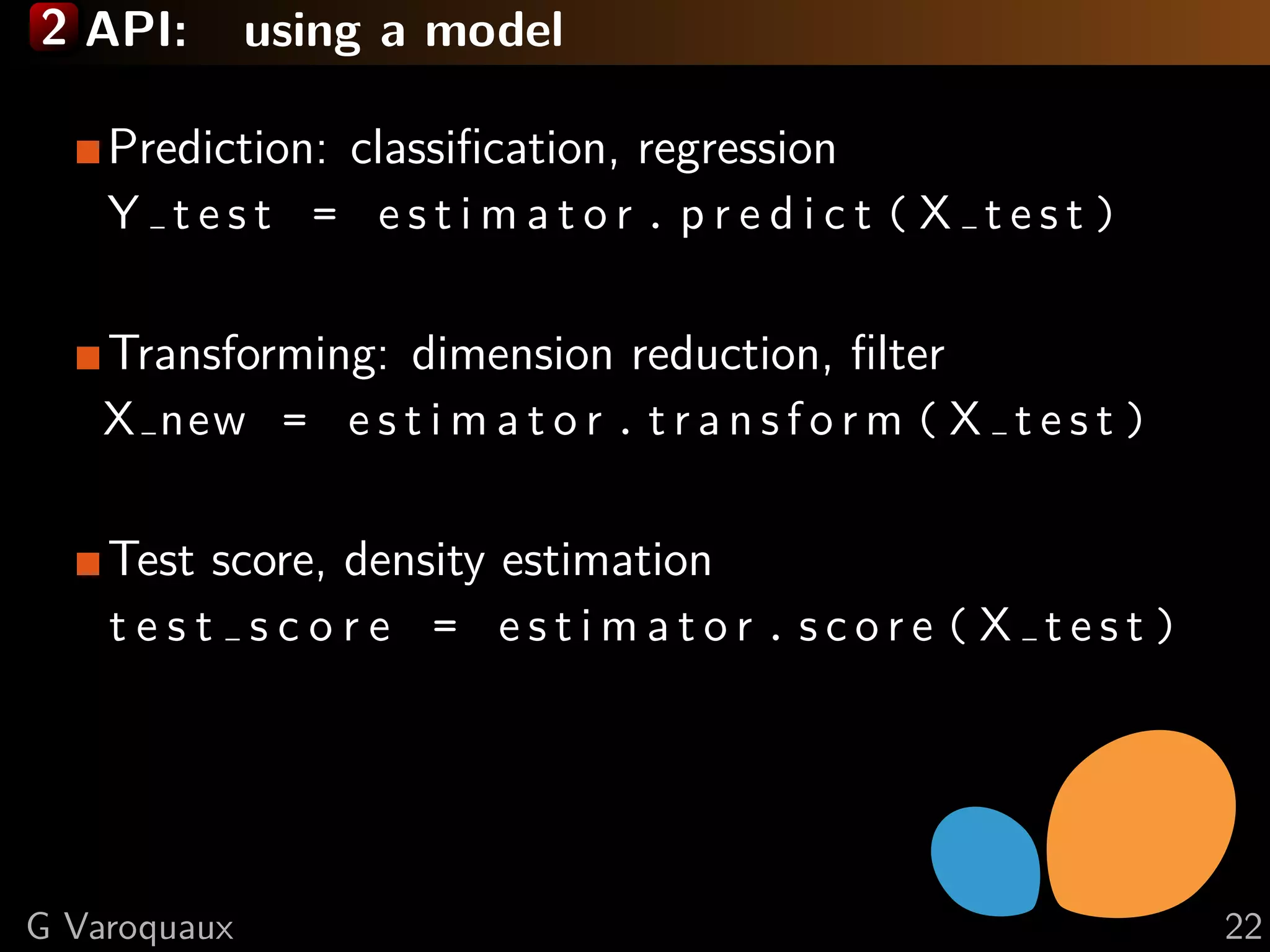 2 API: using a model
Prediction: classiﬁcation, regression
Y t e s t = e s t i m a t o r . p r e d i c t ( X t e s t )
Transforming: dimension reduction, ﬁlter
X new = e s t i m a t o r . t r a n s f o r m ( X t e s t )
Test score, density estimation
t e s t s c o r e = e s t i m a t o r . s c o r e ( X t e s t )
G Varoquaux 22
 