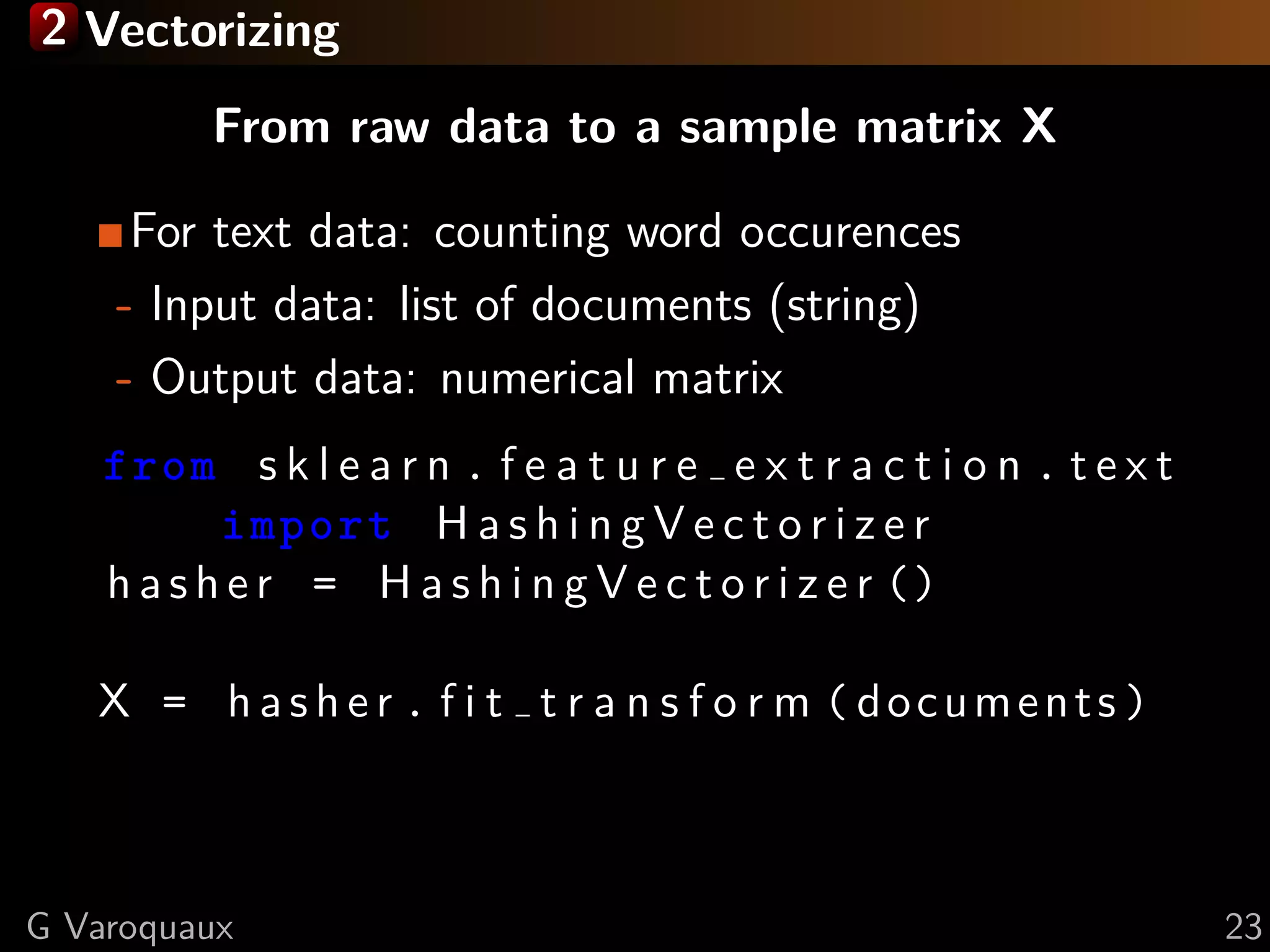 2 Vectorizing
From raw data to a sample matrix X
For text data: counting word occurences
- Input data: list of documents (string)
- Output data: numerical matrix
from s k l e a r n . f e a t u r e e x t r a c t i o n . t e x t
import H a s h i n g V e c t o r i z e r
h a s h e r = H a s h i n g V e c t o r i z e r ()
X = h a s h e r . f i t t r a n s f o r m ( documents )
G Varoquaux 23
 