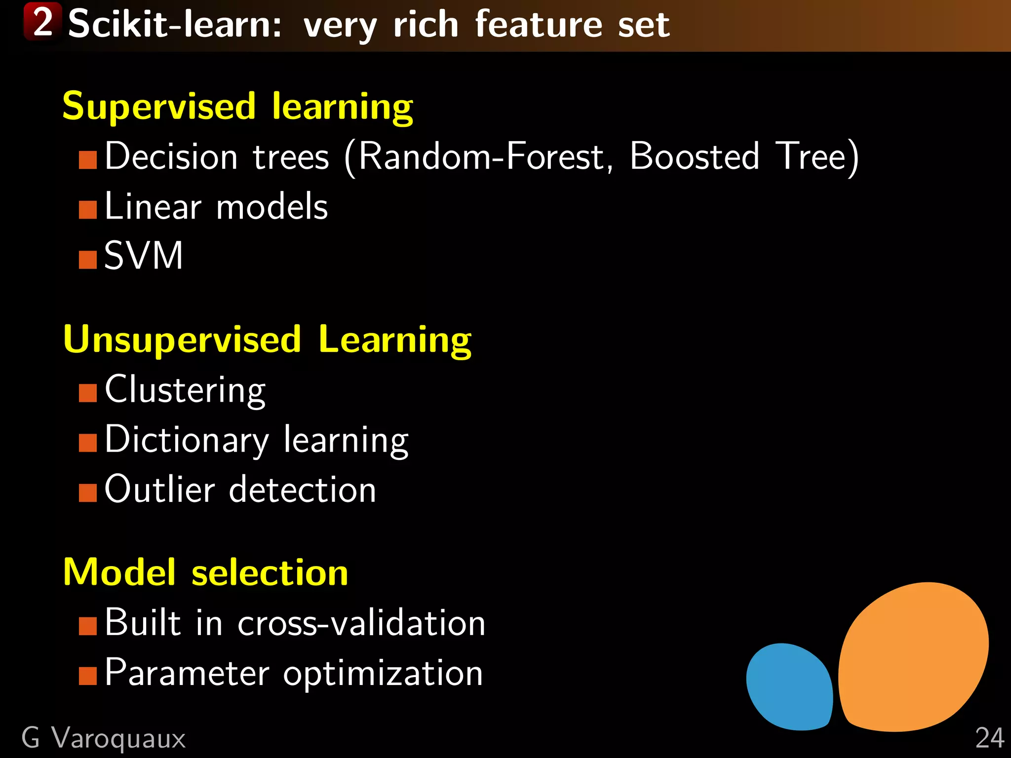 2 Scikit-learn: very rich feature set
Supervised learning
Decision trees (Random-Forest, Boosted Tree)
Linear models
SVM
Unsupervised Learning
Clustering
Dictionary learning
Outlier detection
Model selection
Built in cross-validation
Parameter optimization
G Varoquaux 24
 