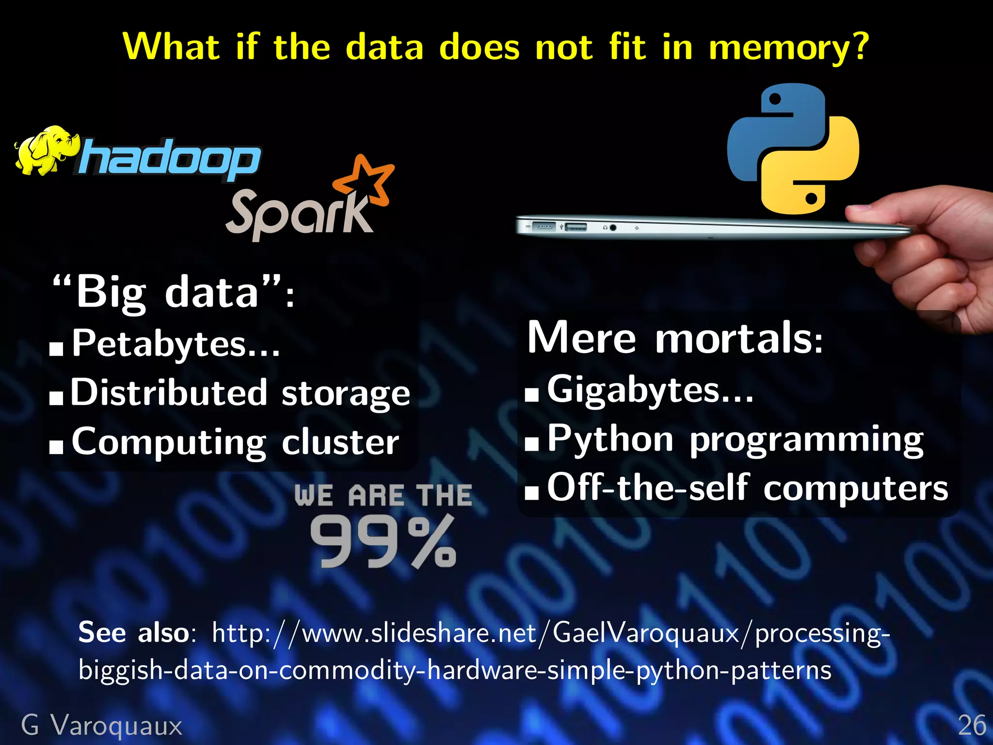 What if the data does not ﬁt in memory?
“Big data”:
Petabytes...
Distributed storage
Computing cluster
Mere mortals:
Gigabytes...
Python programming
Oﬀ-the-self computers
See also: http://www.slideshare.net/GaelVaroquaux/processing-
biggish-data-on-commodity-hardware-simple-python-patterns
G Varoquaux 26
 