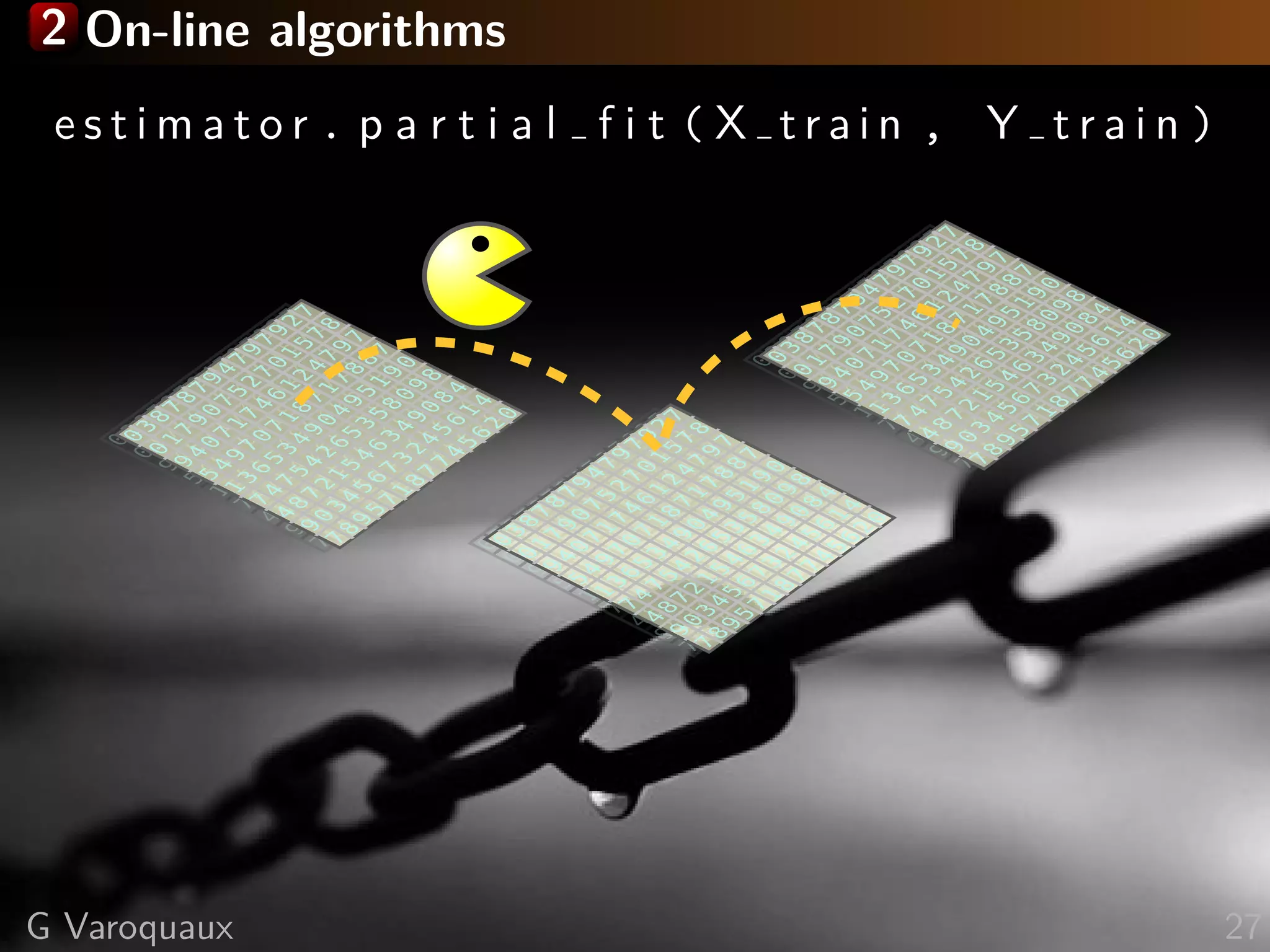 2 On-line algorithms
e s t i m a t o r . p a r t i a l f i t ( X t r a i n , Y t r a i n )0
3
8
7
8
7
9
4
7
9
7
9
2
7
0
1
7
9
0
7
5
2
7
0
1
5
7
8
9
4
0
7
1
7
4
6
1
2
4
7
9
7
5
4
9
7
0
7
1
8
7
1
7
8
8
7
1
3
6
5
3
4
9
0
4
9
5
1
9
0
7
4
7
5
4
2
6
5
3
5
8
0
9
8
4
8
7
2
1
5
4
6
3
4
9
0
8
4
9
0
3
4
5
6
7
3
2
4
5
6
1
4
7
8
9
5
7
1
8
7
7
4
5
6
2
0
0
3
8
7
8
7
9
4
7
9
7
9
2
7
0
1
7
9
0
7
5
2
7
0
1
5
7
8
9
4
0
7
1
7
4
6
1
2
4
7
9
7
5
4
9
7
0
7
1
8
7
1
7
8
8
7
1
3
6
5
3
4
9
0
4
9
5
1
9
0
7
4
7
5
4
2
6
5
3
5
8
0
9
8
4
8
7
2
1
5
4
6
3
4
9
0
8
4
9
0
3
4
5
6
7
3
2
4
5
6
1
4
7
8
9
5
7
1
8
7
7
4
5
6
2
0
0
3
8
7
8
7
9
4
7
9
7
9
2
7
0
1
7
9
0
7
5
2
7
0
1
5
7
8
9
4
0
7
1
7
4
6
1
2
4
7
9
7
5
4
9
7
0
7
1
8
7
1
7
8
8
7
1
3
6
5
3
4
9
0
4
9
5
1
9
0
7
4
7
5
4
2
6
5
3
5
8
0
9
8
4
8
7
2
1
5
4
6
3
4
9
0
8
4
9
0
3
4
5
6
7
3
2
4
5
6
1
4
7
8
9
5
7
1
8
7
7
4
5
6
2
0
0
3
8
7
8
7
9
4
7
9
7
9
2
7
0
1
7
9
0
7
5
2
7
0
1
5
7
8
9
4
0
7
1
7
4
6
1
2
4
7
9
7
5
4
9
7
0
7
1
8
7
1
7
8
8
7
1
3
6
5
3
4
9
0
4
9
5
1
9
0
7
4
7
5
4
2
6
5
3
5
8
0
9
8
4
8
7
2
1
5
4
6
3
4
9
0
8
4
9
0
3
4
5
6
7
3
2
4
5
6
1
4
7
8
9
5
7
1
8
7
7
4
5
6
2
0
0
3
8
7
8
7
9
4
7
9
7
9
2
7
0
1
7
9
0
7
5
2
7
0
1
5
7
8
9
4
0
7
1
7
4
6
1
2
4
7
9
7
5
4
9
7
0
7
1
8
7
1
7
8
8
7
1
3
6
5
3
4
9
0
4
9
5
1
9
0
7
4
7
5
4
2
6
5
3
5
8
0
9
8
4
8
7
2
1
5
4
6
3
4
9
0
8
4
9
0
3
4
5
6
7
3
2
4
5
6
1
4
7
8
9
5
7
1
8
7
7
4
5
6
2
0
0
3
8
7
8
7
9
4
7
9
7
9
2
7
0
1
7
9
0
7
5
2
7
0
1
5
7
8
9
4
0
7
1
7
4
6
1
2
4
7
9
7
5
4
9
7
0
7
1
8
7
1
7
8
8
7
1
3
6
5
3
4
9
0
4
9
5
1
9
0
7
4
7
5
4
2
6
5
3
5
8
0
9
8
4
8
7
2
1
5
4
6
3
4
9
0
8
4
9
0
3
4
5
6
7
3
2
4
5
6
1
4
7
8
9
5
7
1
8
7
7
4
5
6
2
0
G Varoquaux 27
 
