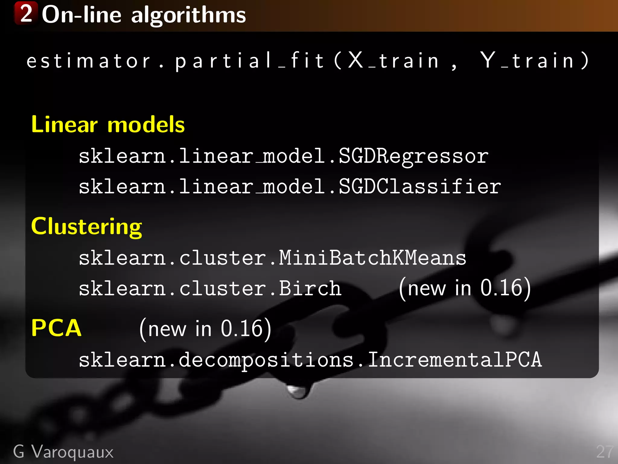 2 On-line algorithms
e s t i m a t o r . p a r t i a l f i t ( X t r a i n , Y t r a i n )
Linear models
sklearn.linear model.SGDRegressor
sklearn.linear model.SGDClassifier
Clustering
sklearn.cluster.MiniBatchKMeans
sklearn.cluster.Birch (new in 0.16)
PCA (new in 0.16)
sklearn.decompositions.IncrementalPCA
G Varoquaux 27
 