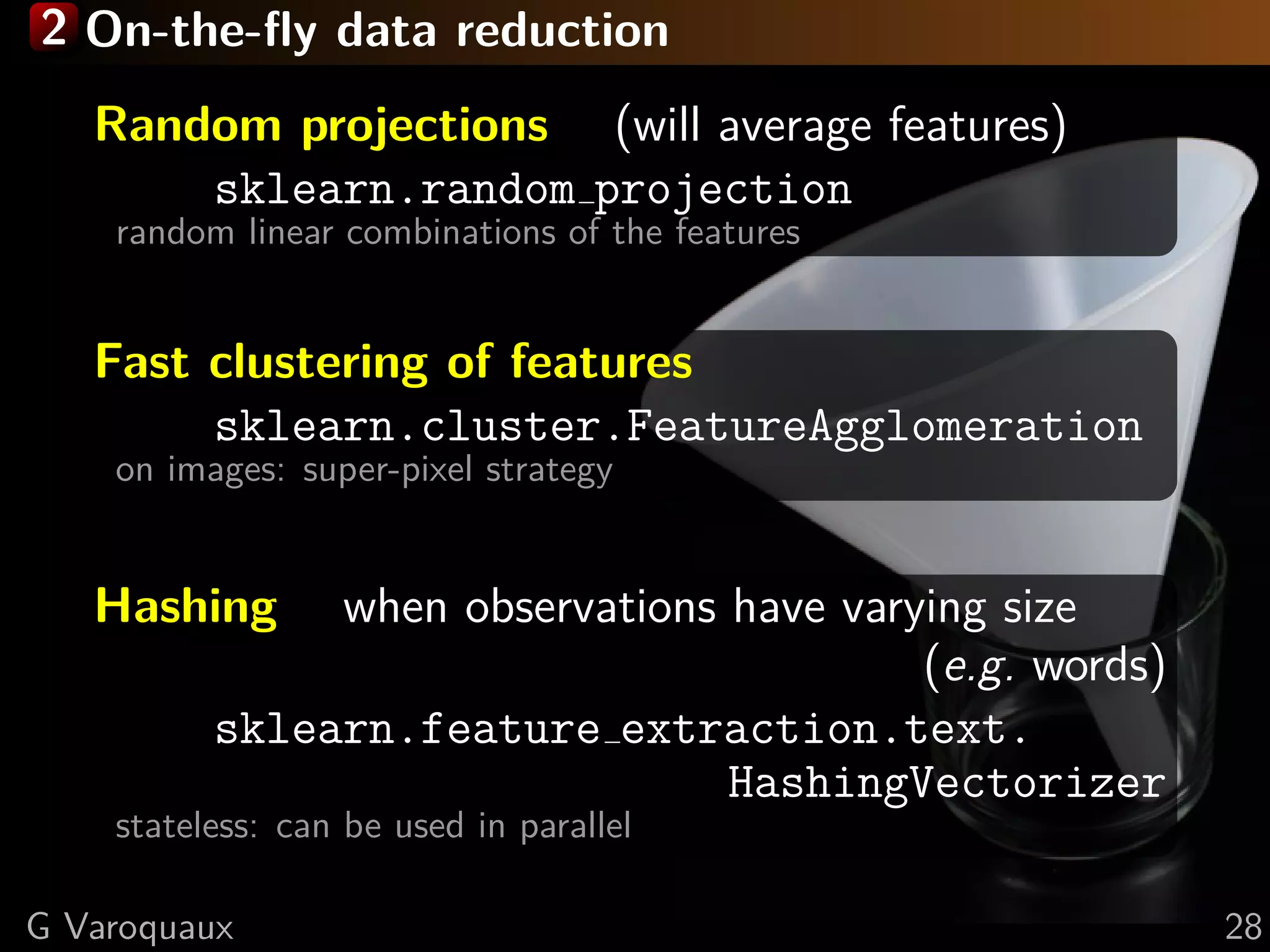 2 On-the-ﬂy data reduction
Random projections (will average features)
sklearn.random projection
random linear combinations of the features
Fast clustering of features
sklearn.cluster.FeatureAgglomeration
on images: super-pixel strategy
Hashing when observations have varying size
(e.g. words)
sklearn.feature extraction.text.
HashingVectorizer
stateless: can be used in parallel
G Varoquaux 28
 